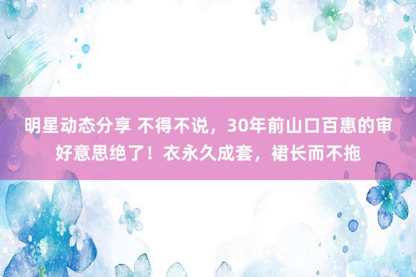 明星动态分享 不得不说，30年前山口百惠的审好意思绝了！衣永久成套，裙长而不拖