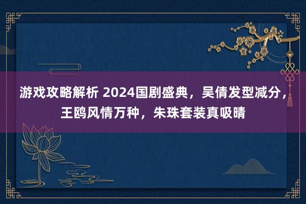 游戏攻略解析 2024国剧盛典，吴倩发型减分，王鸥风情万种，朱珠套装真吸晴