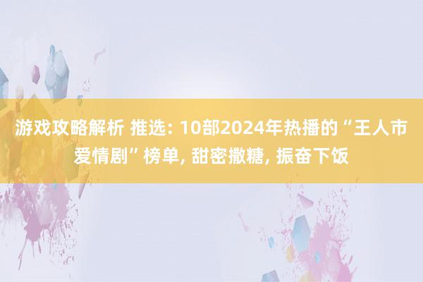 游戏攻略解析 推选: 10部2024年热播的“王人市爱情剧”榜单, 甜密撒糖, 振奋下饭