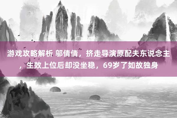 游戏攻略解析 邬倩倩，挤走导演原配夫东说念主，生效上位后却没坐稳，69岁了如故独身