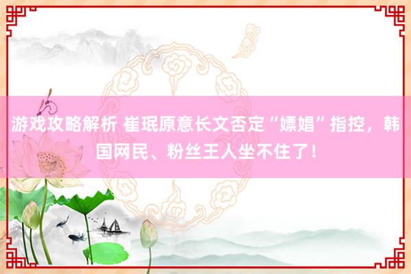 游戏攻略解析 崔珉原意长文否定“嫖娼”指控，韩国网民、粉丝王人坐不住了！