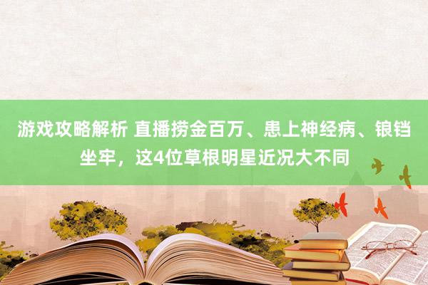 游戏攻略解析 直播捞金百万、患上神经病、锒铛坐牢，这4位草根明星近况大不同