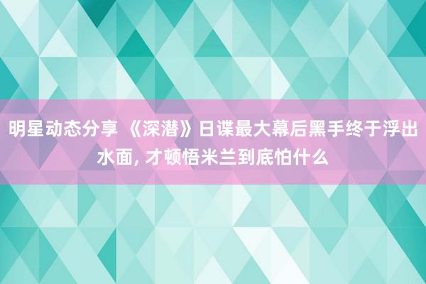 明星动态分享 《深潜》日谍最大幕后黑手终于浮出水面, 才顿悟米兰到底怕什么