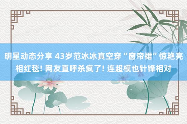 明星动态分享 43岁范冰冰真空穿“窗帘裙”惊艳亮相红毯! 网友直呼杀疯了! 连超模也针锋相对