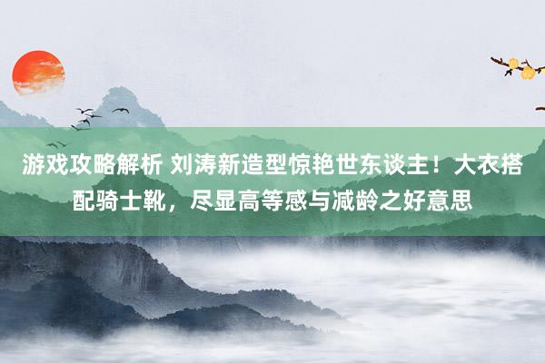 游戏攻略解析 刘涛新造型惊艳世东谈主！大衣搭配骑士靴，尽显高等感与减龄之好意思