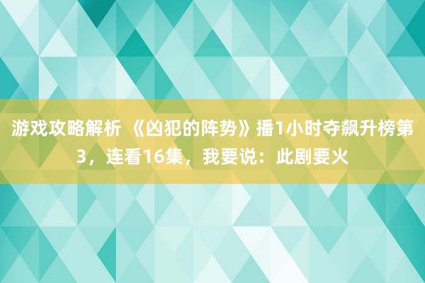 游戏攻略解析 《凶犯的阵势》播1小时夺飙升榜第3，连看16集，我要说：此剧要火