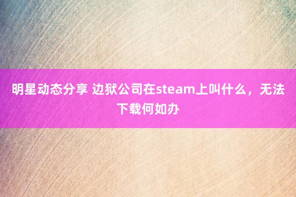 明星动态分享 边狱公司在steam上叫什么，无法下载何如办