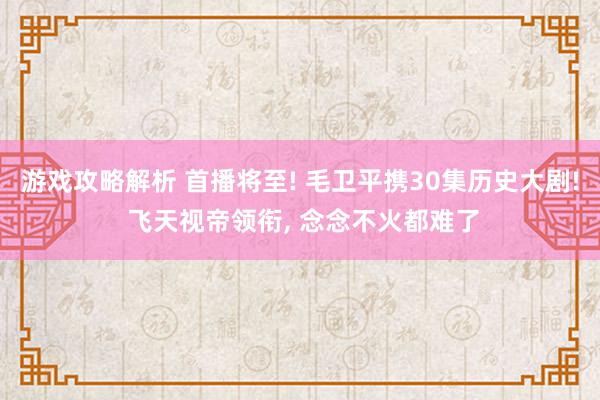 游戏攻略解析 首播将至! 毛卫平携30集历史大剧! 飞天视帝领衔, 念念不火都难了