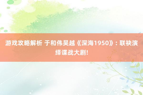 游戏攻略解析 于和伟吴越《深海1950》: 联袂演绎谍战大剧!