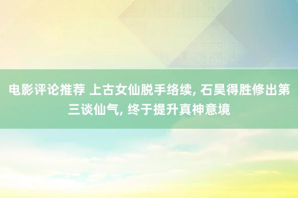 电影评论推荐 上古女仙脱手络续, 石昊得胜修出第三谈仙气, 终于提升真神意境