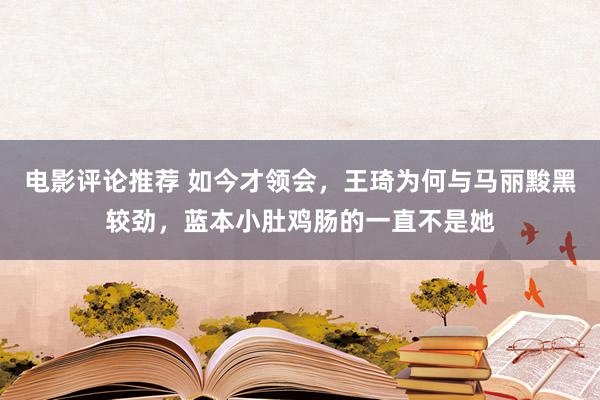 电影评论推荐 如今才领会，王琦为何与马丽黢黑较劲，蓝本小肚鸡肠的一直不是她