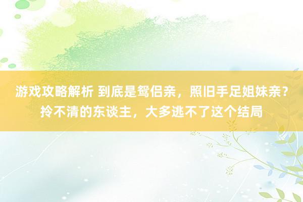 游戏攻略解析 到底是鸳侣亲，照旧手足姐妹亲？拎不清的东谈主，大多逃不了这个结局