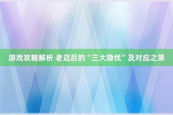 游戏攻略解析 老迈后的“三大隐忧”及对应之策