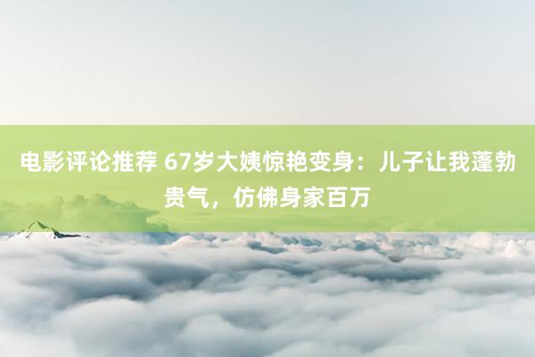 电影评论推荐 67岁大姨惊艳变身：儿子让我蓬勃贵气，仿佛身家百万