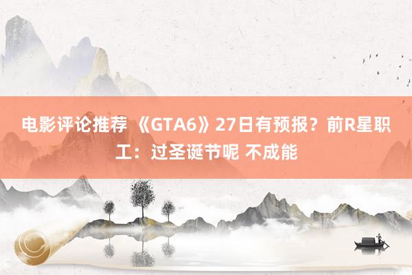 电影评论推荐 《GTA6》27日有预报？前R星职工：过圣诞节呢 不成能