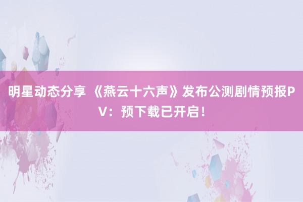 明星动态分享 《燕云十六声》发布公测剧情预报PV：预下载已开启！