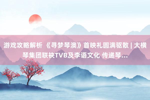 游戏攻略解析 《寻梦琴澳》首映礼圆满驱散 | 大横琴集团联袂TVB及李语文化 传递琴...