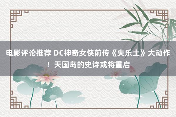 电影评论推荐 DC神奇女侠前传《失乐土》大动作！天国岛的史诗或将重启