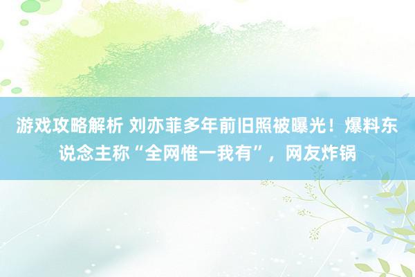 游戏攻略解析 刘亦菲多年前旧照被曝光！爆料东说念主称“全网惟一我有”，网友炸锅