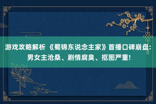 游戏攻略解析 《蜀锦东说念主家》首播口碑崩盘: 男女主沧桑、剧情腐臭、抠图严重!