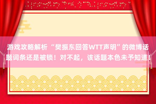 游戏攻略解析 “樊振东回答WTT声明”的微博话题词条还是被锁！对不起，该话题本色未予知道！