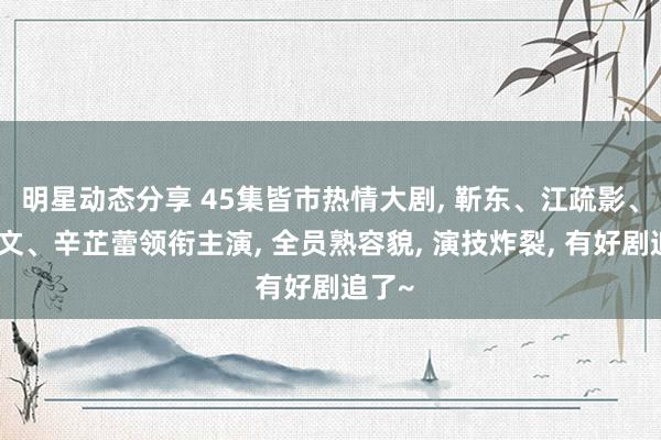 明星动态分享 45集皆市热情大剧, 靳东、江疏影、李乃文、辛芷蕾领衔主演, 全员熟容貌, 演技炸裂, 有好剧追了~