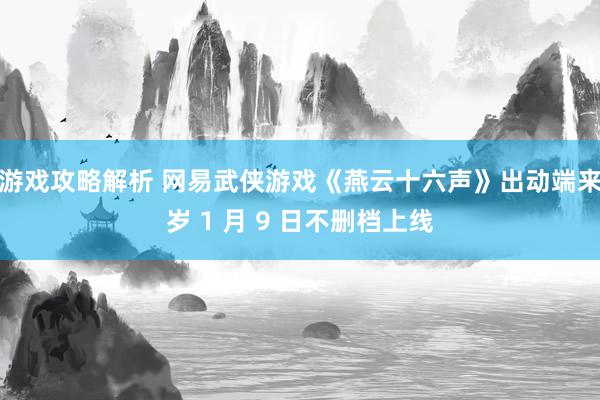 游戏攻略解析 网易武侠游戏《燕云十六声》出动端来岁 1 月 9 日不删档上线