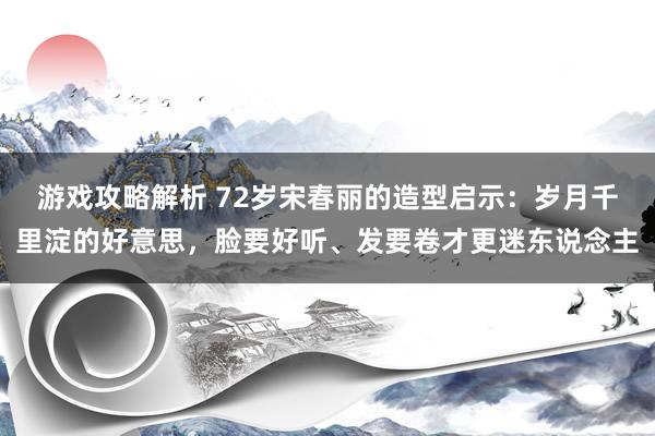 游戏攻略解析 72岁宋春丽的造型启示：岁月千里淀的好意思，脸要好听、发要卷才更迷东说念主