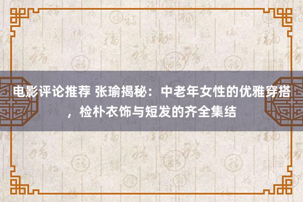 电影评论推荐 张瑜揭秘：中老年女性的优雅穿搭，检朴衣饰与短发的齐全集结