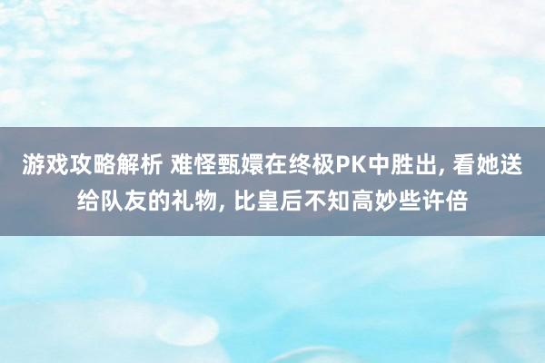 游戏攻略解析 难怪甄嬛在终极PK中胜出, 看她送给队友的礼物, 比皇后不知高妙些许倍