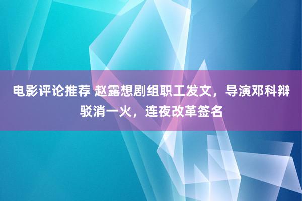 电影评论推荐 赵露想剧组职工发文，导演邓科辩驳消一火，连夜改革签名