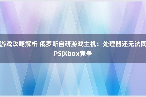 游戏攻略解析 俄罗斯自研游戏主机：处理器还无法同PS|Xbox竞争