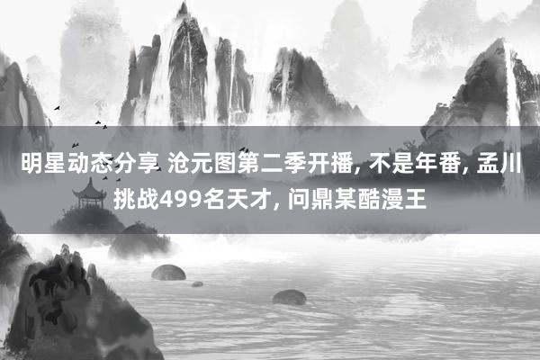 明星动态分享 沧元图第二季开播, 不是年番, 孟川挑战499名天才, 问鼎某酷漫王