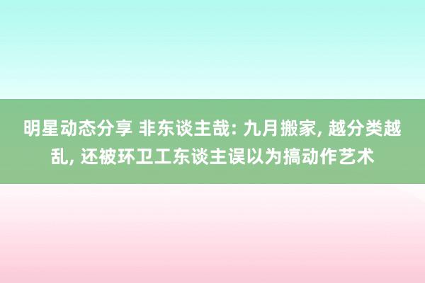 明星动态分享 非东谈主哉: 九月搬家, 越分类越乱, 还被环卫工东谈主误以为搞动作艺术