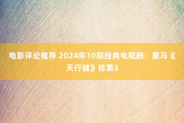 电影评论推荐 2024年10部经典电视剧：黑马《天行健》排第3