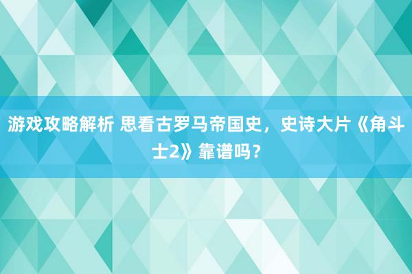 游戏攻略解析 思看古罗马帝国史，史诗大片《角斗士2》靠谱吗？