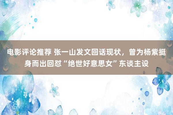 电影评论推荐 张一山发文回话现状，曾为杨紫挺身而出回怼“绝世好意思女”东谈主设