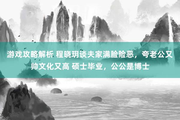 游戏攻略解析 程晓玥谈夫家满脸险恶，夸老公又帅文化又高 硕士毕业，公公是博士