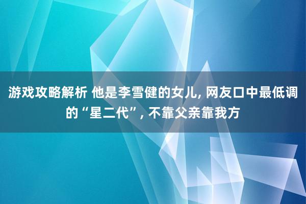 游戏攻略解析 他是李雪健的女儿, 网友口中最低调的“星二代”, 不靠父亲靠我方