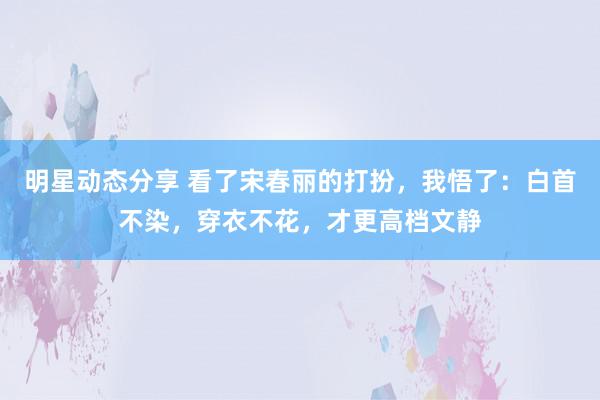 明星动态分享 看了宋春丽的打扮，我悟了：白首不染，穿衣不花，才更高档文静