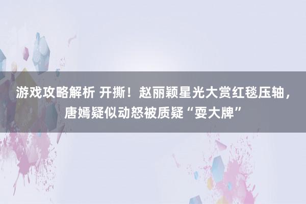 游戏攻略解析 开撕！赵丽颖星光大赏红毯压轴，唐嫣疑似动怒被质疑“耍大牌”