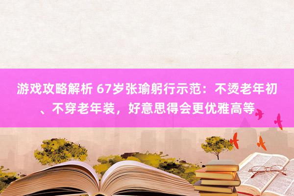 游戏攻略解析 67岁张瑜躬行示范：不烫老年初、不穿老年装，好意思得会更优雅高等