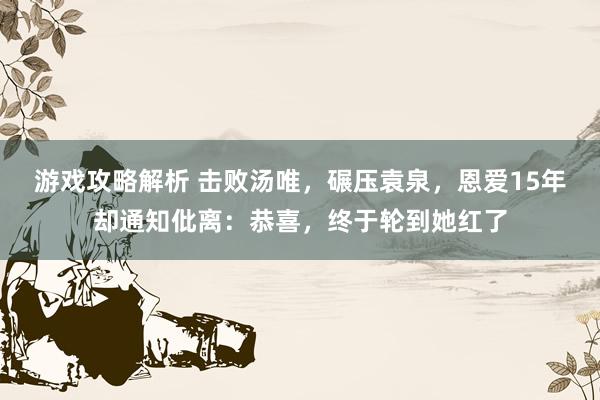 游戏攻略解析 击败汤唯，碾压袁泉，恩爱15年却通知仳离：恭喜，终于轮到她红了