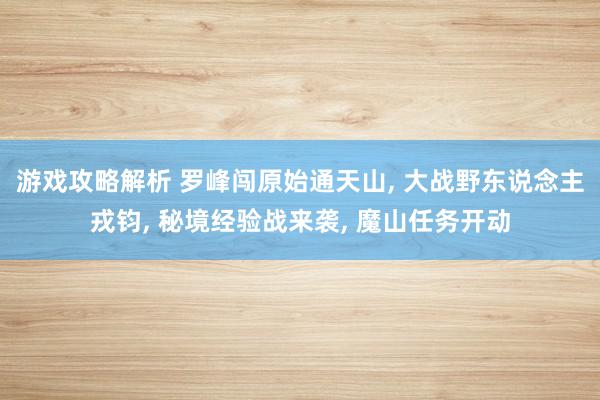 游戏攻略解析 罗峰闯原始通天山, 大战野东说念主戎钧, 秘境经验战来袭, 魔山任务开动