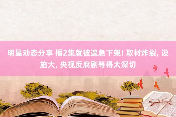 明星动态分享 播2集就被遑急下架! 取材炸裂, 设施大, 央视反腐剧等得太深切