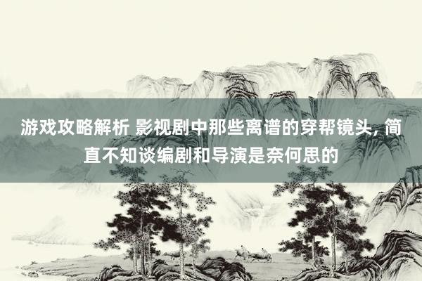 游戏攻略解析 影视剧中那些离谱的穿帮镜头, 简直不知谈编剧和导演是奈何思的