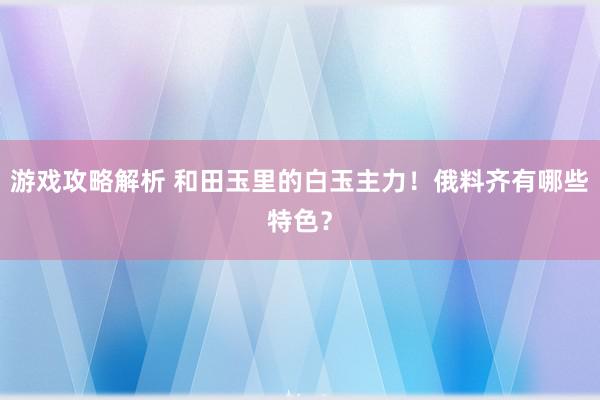 游戏攻略解析 和田玉里的白玉主力！俄料齐有哪些特色？