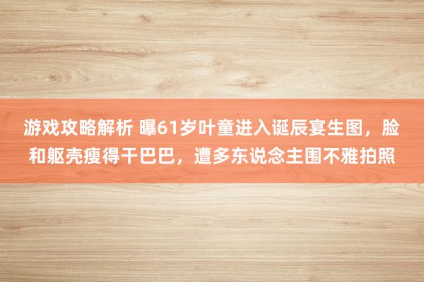 游戏攻略解析 曝61岁叶童进入诞辰宴生图，脸和躯壳瘦得干巴巴，遭多东说念主围不雅拍照