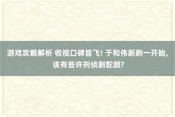 游戏攻略解析 收视口碑皆飞! 于和伟新剧一开始, 该有些许刑侦剧酡颜?