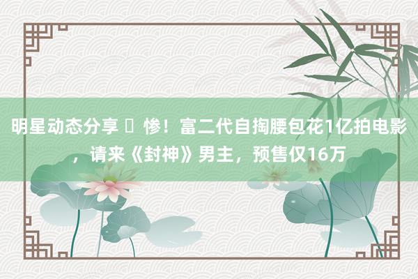 明星动态分享 ​惨！富二代自掏腰包花1亿拍电影，请来《封神》男主，预售仅16万